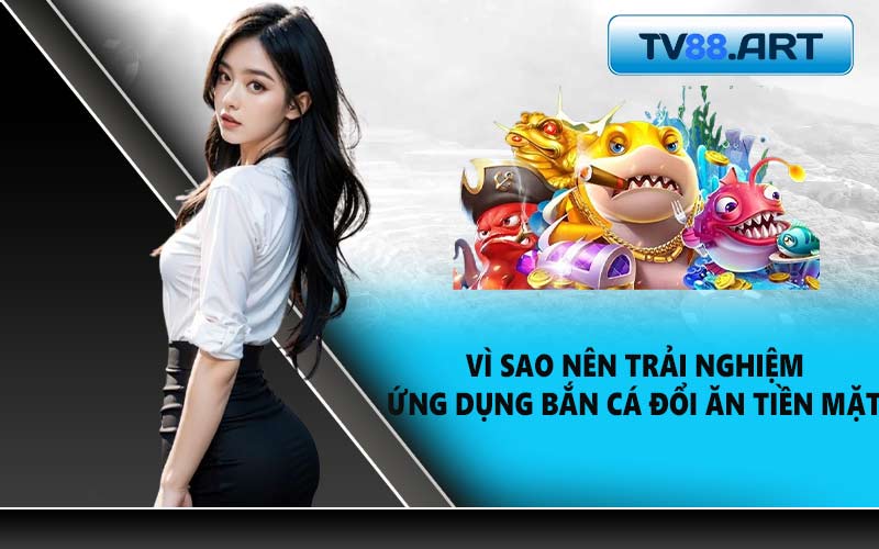 Vì sao nên trải nghiệm ứng dụng bắn cá đổi ăn tiền mặt